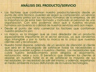 ANÁLISIS DEL PRODUCTO/SERVICIO
• Los factores que conforman nuestro producto/servicio desde un
punto de vista técnico, pueden ser según su composición, un servicio
cuya materia prima son los recursos humanos de la empresa, de ahí
la importancia de estar bien formado y motivado el personal de una
organización. Con esto podemos decir que si nuestros recursos
humanos son buenos la calidad de nuestros servicios será aún mejor.
• Desde el punto de vista comercial los factores que conforman
nuestro producto son:
• La marca, es la imagen que se crea alrededor de un producto
especialmente importante en el sector servicios, ya que vendemos
algo intangible y por lo tanto la marca es lo único que nuestros
clientes ven y reconocen.
• Nuestro hotel dispone, además, de un servicio de atención al cliente
que será en el encargado de satisfacer todas las necesidades o
dudas que puedan surgirles a nuestros clientes. Las necesidades que
cubre nuestro establecimiento están dirigidas al alojamiento,
restauración, relax y ocio. El beneficio que obtienen los clientes al
alojarse en nuestro hotel es el de satisfacer la mayoría de sus
necesidades, sin necesidad de salir del mismo, y además, respetando
el medio ambiente incluso disfrutando de la nuevas tecnologías.
 