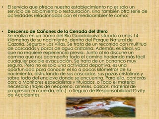 • El servicio que ofrece nuestro establecimiento no es solo un
servicio de alojamiento o restauración, sino también otra serie de
actividades relacionadas con el medioambiente como:
• Descenso de Cañones de la Cerrada del Utero
Se realiza en un tramo del Río Guadalquivir situado a unos 14
kilómetros de su nacimiento, dentro del Parque Natural de
Cazorla, Segura y Las Villas. Se trata de un recorrido con multitud
de cascadas y pozas de agua cristalina. Además, es ideal, ya
que no requiere experiencia previa. Junto al río discurre un
camino que nos acompaña todo el camino haciendo más fácil
cualquier posible evacuación. Se trata de un barranco muy
seguro. Pero no es solo una actividad deportiva, es una
oportunidad para conocer el rio a pocos kilómetros de su
nacimiento, disfrutando de sus cascadas, sus pozas cristalinas y
sobre todo del enclave donde se encuentra. Para ello, contarás
con: o Monitores especialistas y titulados. o Todo el material
necesario (trajes de neopreno, arneses, cascos, material de
progresión en cuerda, etc.). o Seguro de Responsabilidad Civil y
de Accidentes.
 