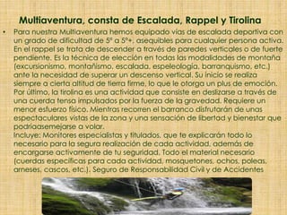 Multiaventura, consta de Escalada, Rappel y Tirolina
• Para nuestra Multiaventura hemos equipado vías de escalada deportiva con
un grado de dificultad de 5º a 5º+, asequibles para cualquier persona activa.
En el rappel se trata de descender a través de paredes verticales o de fuerte
pendiente. Es la técnica de elección en todas las modalidades de montaña
(excursionismo, montañismo, escalada, espeleología, barranquismo, etc.)
ante la necesidad de superar un descenso vertical. Su inicio se realiza
siempre a cierta altitud de tierra firme, lo que le otorga un plus de emoción.
Por último, la tirolina es una actividad que consiste en deslizarse a través de
una cuerda tensa impulsados por la fuerza de la gravedad. Requiere un
menor esfuerzo físico. Mientras recorren el barranco disfrutarán de unas
espectaculares vistas de la zona y una sensación de libertad y bienestar que
podríaasemejarse a volar.
Incluye: Monitores especialistas y titulados, que te explicarán todo lo
necesario para la segura realización de cada actividad, además de
encargarse activamente de tu seguridad. Todo el material necesario
(cuerdas específicas para cada actividad, mosquetones, ochos, poleas,
arneses, cascos, etc.). Seguro de Responsabilidad Civil y de Accidentes
 