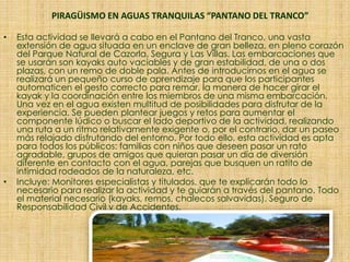 PIRAGÜISMO EN AGUAS TRANQUILAS “PANTANO DEL TRANCO”
• Esta actividad se llevará a cabo en el Pantano del Tranco, una vasta
extensión de agua situada en un enclave de gran belleza, en pleno corazón
del Parque Natural de Cazorla, Segura y Las Villas. Las embarcaciones que
se usarán son kayaks auto vaciables y de gran estabilidad, de una o dos
plazas, con un remo de doble pala. Antes de introducirnos en el agua se
realizará un pequeño curso de aprendizaje para que los participantes
automaticen el gesto correcto para remar, la manera de hacer girar el
kayak y la coordinación entre los miembros de una misma embarcación.
Una vez en el agua existen multitud de posibilidades para disfrutar de la
experiencia. Se pueden plantear juegos y retos para aumentar el
componente lúdico o buscar el lado deportivo de la actividad, realizando
una ruta a un ritmo relativamente exigente o, por el contrario, dar un paseo
más relajado disfrutando del entorno. Por todo ello, esta actividad es apta
para todos los públicos: familias con niños que deseen pasar un rato
agradable, grupos de amigos que quieran pasar un día de diversión
diferente en contacto con el agua, parejas que busquen un ratito de
intimidad rodeados de la naturaleza, etc.
• Incluye: Monitores especialistas y titulados, que te explicarán todo lo
necesario para realizar la actividad y te guiarán a través del pantano. Todo
el material necesario (kayaks, remos, chalecos salvavidas). Seguro de
Responsabilidad Civil y de Accidentes.
 