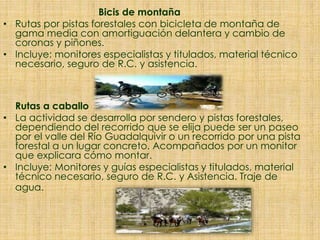 Bicis de montaña
• Rutas por pistas forestales con bicicleta de montaña de
gama media con amortiguación delantera y cambio de
coronas y piñones.
• Incluye: monitores especialistas y titulados, material técnico
necesario, seguro de R.C. y asistencia.
Rutas a caballo
• La actividad se desarrolla por sendero y pistas forestales,
dependiendo del recorrido que se elija puede ser un paseo
por el valle del Río Guadalquivir o un recorrido por una pista
forestal a un lugar concreto. Acompañados por un monitor
que explicara cómo montar.
• Incluye: Monitores y guías especialistas y titulados, material
técnico necesario, seguro de R.C. y Asistencia. Traje de
agua.
 