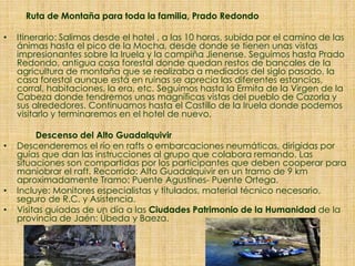Ruta de Montaña para toda la familia, Prado Redondo
• Itinerario: Salimos desde el hotel , a las 10 horas, subida por el camino de las
ánimas hasta el pico de la Mocha, desde donde se tienen unas vistas
impresionantes sobre la Iruela y la campiña Jienense. Seguimos hasta Prado
Redondo, antigua casa forestal donde quedan restos de bancales de la
agricultura de montaña que se realizaba a mediados del siglo pasado, la
casa forestal aunque está en ruinas se aprecia las diferentes estancias,
corral, habitaciones, la era, etc. Seguimos hasta la Ermita de la Virgen de la
Cabeza donde tendremos unas magníficas vistas del pueblo de Cazorla y
sus alrededores. Continuamos hasta el Castillo de la Iruela donde podemos
visitarlo y terminaremos en el hotel de nuevo.
Descenso del Alto Guadalquivir
• Descenderemos el río en rafts o embarcaciones neumáticas, dirigidas por
guías que dan las instrucciones al grupo que colabora remando. Las
situaciones son compartidas por los participantes que deben cooperar para
maniobrar el raft. Recorrido: Alto Guadalquivir en un tramo de 9 km
aproximadamente Tramo: Puente Agustines- Puente Ortega.
• Incluye: Monitores especialistas y titulados, material técnico necesario,
seguro de R.C. y Asistencia.
• Visitas guiadas de un día a las Ciudades Patrimonio de la Humanidad de la
provincia de Jaén: Úbeda y Baeza.
 
