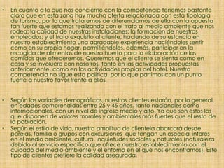 • En cuanto a lo que nos concierne con la competencia tenemos bastante
claro que en esta zona hay mucha oferta relacionada con esta tipología
de turismo, por lo que trataremos de diferenciarnos de ella con la apuesta
tan fuerte que estamos realizando con el trato al medio ambiente que nos
rodea; la calidad de nuestras instalaciones; la formación de nuestros
empleados; y el trato exquisito al cliente, haciendo de su estancia en
nuestro establecimiento una agradable experiencia haciéndoles sentir
como en su propio hogar, permitiéndoles, además, participar en la
recogida de alimentos de nuestro huerto para la elaboración de las
comidas que ofreceremos. Queremos que el cliente se sienta como en
casa y se involucre con nosotros, tanto en las actividades propuestas
anteriormente, como en las actividades propias del hotel. Nuestra
competencia no sigue esta política, por lo que partimos con un punto
fuerte a nuestro favor frente a ellos.
• Según las variables demográficas, nuestros clientes estarán, por lo general,
en edades comprendidas entre 25 y 45 años, tanto nacionales como
internacionales, con un nivel de ingreso medio y alto. Ya que son estos los
que disponen de valores morales y ambientales más fuertes que el resto de
la población.
• Según el estilo de vida, nuestra amplitud de clientela abarcará desde
parejas, familia o grupos con excursiones que tengan un especial interés
en el medio ambiente, cultura, inquietudes sociales y naturales (naturaleza
debido al servicio específico que ofrece nuestro establecimiento con el
cuidado del medio ambiente y el entorno en el que nos encontramos). Este
tipo de clientes prefiere la calidad asegurada.
 