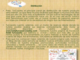 Distribución
• Para TurCazorla, el principal canal de distribución de nuestro producto
será internet, ya que tiene mucha facilidad para llegar a muchos más sitios
que por otra vía, aún más actualmente con las nuevas tecnologías de las
que gran parte de la población hace uso. En el caso del sector turístico
está demostrado que cada vez un mayor número de personas reservan
sus viajes por internet sin la necesidad de ningún tipo de intermediarios.
• Turcazorla cuenta, además, con un motor de reservas desde donde los
turistas podrán realizar sus reservas cómodamente. Este motor se
encuentra disponible en nuestra página web
www.hotelturcazorl.weebly.com ; mediante nuestra página de Facebook
Hotel TurCazorla; por teléfono o e-mail y vamos aún más allá, ya que
hemos puesto en funcionamiento un nuevo método a través de nuestra
cuenta de Skipe. Por el momento, TurCazorla se distribuirá de esta manera.
• Para que nos conozcan mejor, además de nuestra página web, tenemos
un Blog donde cada semana se realizan nuevas entradas sobre aspectos
de interés de nuestra empresa, promociones, actividades novedosas,
naturaleza y medio ambiente…, así como datos de interés de la zona. Los
clientes también nos pueden encontrar en diversas redes sociales como
Facebook, Twitter, Instagram y Youtube.
 