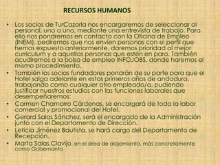 RECURSOS HUMANOS
• Los socios de TurCazorla nos encargaremos de seleccionar al
personal, uno a uno, mediante una entrevista de trabajo. Para
ello nos pondremos en contacto con la Oficina de Empleo
(INEM), pediremos que nos envíen personas con el perfil que
hemos expuesto anteriormente, daremos prioridad al mejor
curriculum y a aquellas personas que estén en paro. También
acudiremos a la bolsa de empleo INFOJOBS, donde haremos el
mismo procedimiento.
• También los socios fundadores pondrán de su parte para que el
Hotel salga adelante en estos primeros años de andadura,
trabajando como cualquier otro empleado/a, pudiendo
justificar nuestros estudios con las funciones laborales que
desempeñaremos:
• Carmen Chamorro Cárdenas, se encargará de toda la labor
comercial y promocional del Hotel.
• Gerard Salas Sánchez, será el encargado de la Administración
junto con el Departamento de Dirección.
• Leticia Jiménez Bautista, se hará cargo del Departamento de
Recepción.
• Marta Salas Clavijo, en el área de alojamiento, más concretamente
como Gobernanta
 