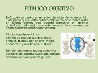 PÚBLICO OBJETIVO
TurCazorla se centra en el sector del alojamiento de ámbito
rural, por lo que nuestro público objetivo se basa, sobre todo,
en turistas activos que quieran participar en distintas
actividades del medio rural, adentrarse en la naturaleza, así
como buscar la desconexión urbana.
Principalmente recibimos
clientes de edades comprendidas
entre 25-45 años, con un nivel medio
económico y un alto nivel cultural.
También acogemos grupos colectivos
escolares de distintos niveles educativos;
además, de otros tipos de grupos…
 