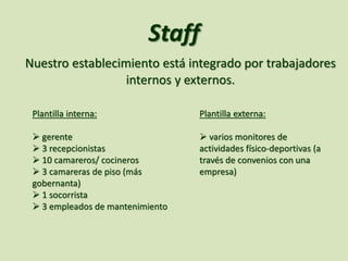Staff
Nuestro establecimiento está integrado por trabajadores
internos y externos.
Plantilla interna:
 gerente
 3 recepcionistas
 10 camareros/ cocineros
 3 camareras de piso (más
gobernanta)
 1 socorrista
 3 empleados de mantenimiento
Plantilla externa:
 varios monitores de
actividades físico-deportivas (a
través de convenios con una
empresa)
 