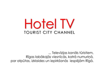 Hotel TV TOURIST CITY CHANNEL ... Televīzijas kanāls tūristiem,  Rīgas labākajās viesnīcās, katrā numuriņā,  par atpūtas, izklaides un iepirkšanās  iespējām Rīgā. 