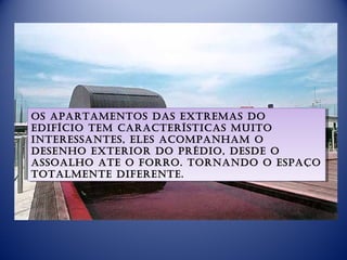 Os apartamentOs das extremas dO
 Os apartamentOs das extremas dO
edifíciO tem características muitO
 edifíciO tem características muitO
interessantes, eles acOmpanham O
 interessantes, eles acOmpanham O
desenhO exteriOr dO prédiO, desde O
 desenhO exteriOr dO prédiO, desde O
assOalhO ate O fOrrO. tOrnandO O espaçO
 assOalhO ate O fOrrO. tOrnandO O espaçO
tOtalmente diferente.
 tOtalmente diferente.
 
