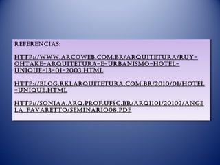 RefeRencias:
RefeRencias:

http://www.aRcoweb.com.bR/aRquitetuRa/Ruy-
 http://www.aRcoweb.com.bR/aRquitetuRa/Ruy-
ohtake-aRquitetuRa-e-uRbanismo-hotel-
 ohtake-aRquitetuRa-e-uRbanismo-hotel-
unique-13-01-2003.html
 unique-13-01-2003.html
  
http://blog.RklaRquitetuRa.com.bR/2010/01/hotel
 http://blog.RklaRquitetuRa.com.bR/2010/01/hotel
-unique.html
 -unique.html
  
http://soniaa.aRq.pRof.ufsc.bR/aRq1101/20103/ange
 http://soniaa.aRq.pRof.ufsc.bR/aRq1101/20103/ange
la_favaRetto/seminaRio08.pdf
 la_favaRetto/seminaRio08.pdf
 