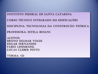 instituto fedeRal de santa cataRina
 instituto fedeRal de santa cataRina

cuRso técnico integRado em edificações
cuRso técnico integRado em edificações

disciplina: tecnologia da constRução teóRica
disciplina: tecnologia da constRução teóRica

pRofessoRa: estela boiani
pRofessoRa: estela boiani

alunos:
alunos:
bRuno dilmaR voges
bRuno dilmaR voges
edgaR feRnandes
edgaR feRnandes
fábio lehmkuhl
fábio lehmkuhl
lucas clebeR pinto
lucas clebeR pinto

tuRma: 521
tuRma: 521
 