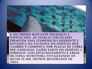 e um prédio basTanTe dinâmico e
 e um prédio basTanTe dinâmico e
sofisTicado. as janelas circulares
 sofisTicado. as janelas circulares
permiTem uma composição diferenTe e
 permiTem uma composição diferenTe e
dinâmica da fachada do edifício que
 dinâmica da fachada do edifício que
Também é composTa por placas de cobre
 Também é composTa por placas de cobre
pré-oxidadas. fazem parTe do edifício 3
 pré-oxidadas. fazem parTe do edifício 3
subsolos, com esTacionamenTo e áreas
 subsolos, com esTacionamenTo e áreas
de infra-esTruTura ToTalizando os
 de infra-esTruTura ToTalizando os
quase 25 mil meTros quadrados de
 quase 25 mil meTros quadrados de
área.
 área.
 
