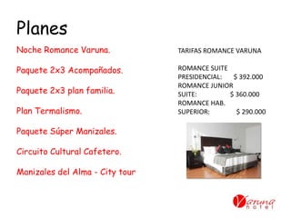Planes
TARIFAS ROMANCE VARUNA
ROMANCE SUITE
PRESIDENCIAL: $ 392.000
ROMANCE JUNIOR
SUITE: $ 360.000
ROMANCE HAB.
SUPERIOR: $ 290.000
Noche Romance Varuna.
Paquete 2x3 Acompañados.
Paquete 2x3 plan familia.
Plan Termalismo.
Paquete Súper Manizales.
Circuito Cultural Cafetero.
Manizales del Alma - City tour
 