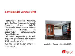 Restaurante, Servicio Maletero,
Valet Parking, Ascensor, Internet,
Business Center, WI-FI,
Calefacción, Room Service, Sala de
Reuniones, Servicio de
despertador, Estacionamiento,
Seguridad 24hs.
Una vista inigualable y la más
exquisita gastronomía con nuestro
Chef tenedor de oro.
Servicios del Varuna Hotel
Calle 62 # 23C - 18 Tel. (57) 6 881 11 22 Manizales - Caldas – Colombia 2013,
Hotel Varuna.
 