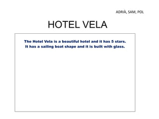 HOTEL VELA
The Hotel Vela is a beautiful hotel and it has 5 stars.
It has a sailing boat shape and it is built with glass.
ADRIÀ, SAM, POL
 