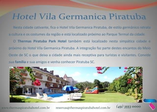 www.thermaspiratubahotel.com.br reservas@thermaspiratubahotel.com.br (49) 3553 0000
Nesta cidade cativante, fica o Hotel Vila Germanica Piratuba, de estilo germânico retrata
a cultura e os costumes da região e está localizado próximo ao Parque Termal da cidade.
O Thermas Piratuba Park Hotel também está localizado nesta simpática cidade e
próximo do Hotel Vila Germanica Piratuba. A integração faz parte destes encantos do Meio
Oeste de SC o que deixa a cidade ainda mais receptiva para turistas e visitantes. Convide
sua família e sua amigos e venha conhecer Piratuba SC.
 