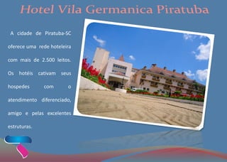 A cidade de Piratuba-SC
oferece uma rede hoteleira
com mais de 2.500 leitos.
Os hotéis cativam seus
hospedes com o
atendimento diferenciado,
amigo e pelas excelentes
estruturas.
 