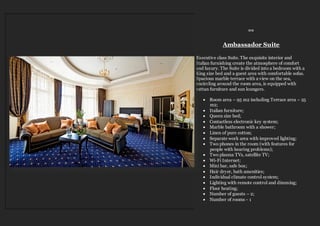 ≈≈
Ambassador Suite
Executive class Suite. The exquisite interior and
Italian furnishing create the atmosphere of comfort
and luxury. The Suite is divided into a bedroom with a
King size bed and a guest area with comfortable sofas.
Spacious marble terrace with a view on the sea,
encircling around the room area, is equipped with
rattan furniture and sun loungers.
 Room area – 95 m2 including Terrace area – 25
m2;
 Italian furniture;
 Queen size bed;
 Contactless electronic key system;
 Marble bathroom with a shower;
 Linen of pure cotton;
 Separate work area with improved lighting;
 Two phones in the room (with features for
people with hearing problems);
 Two plasma TVs, satellite TV;
 Wi-Fi Internet;
 Mini bar, safe box;
 Hair dryer, bath amenities;
 Individual climate control system;
 Lighting with remote control and dimming;
 Floor heating;
 Number of guests – 2;
 Number of rooms - 1
 