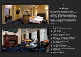 ≈≈
Royal Suite
An exclusive Suite reflects the modern level of
respectability, luxury and comfort. Especially the Suite
is in demand among the elite business and top
management. The room includes an entrance hall, a
luxurious bedroom and a wonderfully furnished living
room with a fireplace. An important advantage of
Royal Suite is a marble bathroom in the Greek style,
with a large round bathtub and sanitary engineering,
covered with gold and decorated by precious stones
Swarovski.
 Room area - 95m2;
 Exit to the Terrace of the second level;
 Italian furniture;
 Queen size bed;
 Contactless electronic key system;
 Marble bathroom with a bathtub;
 Linen of pure cotton;
 Separate work area with improved lighting;
 Two phones in the room (with features for
people with hearing problems);
 Two plasma TVs, satellite TV;
 Wi-Fi Internet;
 Mini bar, safe box;
 Hair dryer, bath amenities;
 Individual climate control system;
 Lighting with remote control and dimming;
 Floor heating;
 Number of guests – 2;
 Number of rooms - 1
 