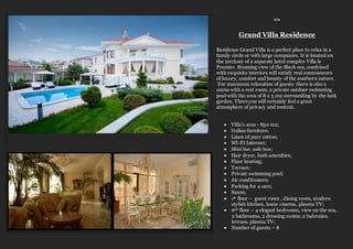 ≈≈
Grand Villa Residence
Residence Grand Villa is a perfect place to relax in a
family circle or with large companies. It is located on
the territory of a separate hotel complex Villa le
Premier. Stunning view of the Black sea, combined
with exquisite interiors will satisfy real connoisseurs
of luxury, comfort and beauty of the southern nature.
For maximum relaxation of guests there is also a
sauna with a rest room, a private outdoor swimming
pool with the area of 8 x 5 m2 surrounding by the lush
garden. Thereyou will certainly feel a great
atmosphere of privacy and content.
 Villa’s area - 850 m2;
 Italian furniture;
 Linen of pure cotton;
 WI-FI Internet;
 Mini bar, safe box;
 Hair dryer, bath amenities;
 Floor heating;
 Terrace;
 Private swimming pool;
 Air conditioners;
 Parking for 4 cars;
 Sauna;
 1st floor – guest room , dining room, modern
stylish kitchen, home cinema, plasma TV;
 2nd floor – 4 elegant bedrooms, view on the sea,
2 bathrooms, 2 dressing rooms, 2 balconies,
terrace, plasma TV;
 Number of guests – 8
 