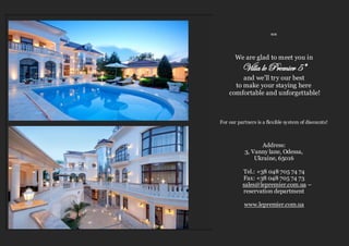 ≈≈
We are glad to meet you in
Villa le Premier 5*
and we’ll try our best
to make your staying here
comfortable and unforgettable!
For our partners is a flexible system of discounts!
Address:
3, Vanny lane, Odessa,
Ukraine, 65016
Tel.: +38 048 705 74 74
Fax: +38 048 705 74 73
sales@lepremier.com.ua –
reservation department
www.lepremier.com.ua
 