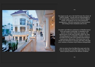 ≈≈
On August 29 th, 2012, the hotel became the winner of
“Odessa Quality” awards and was acknowledged as
the market leader of hotel services with the highest
quality of European service and professional
management , with rich experience in hotel business
and setting of Euro standards and service.
Exquisite and efficient combination of Mediterranean
style and modern technology is embodied in the
interior of the hotel. Hotel room capacity, the
infrastructure of the pool will fully satisfy the most
demanding guests. Availability of all the variety of
provided services that meet standard international
requirements, dislocation of the hotel close to the
beach and well-known in Europe club Ibiza will make
your vacation or business trip in Odessa unforgettable.
Just 50 meters from the Black Sea coast and 2 km
from Arcadia Beach and Ibiza Night Club, this chic
hotel is quietly located in the historic of Odessa.
≈≈
 