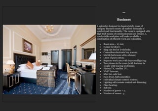 ≈≈
Business
A splendid, designed in classical style, room of
category Business meets all modern demands of
comfort and functionality. The room is equipped with
high-tech means of communication and service. A
comfortable workplace will make available a
combination of efficient work and relaxation.
 Room area – 23 m2;
 Italian furniture;
 King size bed or Twin beds;
 Contactless electronic key system;
 Marble bathroom with a shower;
 Linen of pure cotton;
 Separate work area with improved lighting;
 Two phones in the room (with features for
people with hearing problems);
 Plasma TV, satellite TV;
 Wi-Fi Internet;
 Mini bar, safe box;
 Hair dryer, bath amenities;
 Individual climate control system;
 Lighting with remote control and dimming;
 Floor heating;
 Balcony;
 Number of guests – 2;
 Number of rooms - 3
 