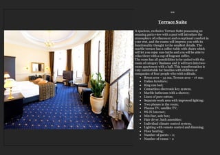 ≈≈
Terrace Suite
A spacious, exclusive Terrace Suite possessing an
amazing patio view with a pool will introduce the
atmosphere of refinement and exceptional comfort in
your rest, and the rooms will impress you with its
functionality thought to the smallest details. The
marble terrace has a coffee-table with chairs which
will let you enjoy sun-baths and you will be able to
relax there with a cup of fragrant coffee.
The room has all possibilities to be united with the
room of category Business and it will turn into two-
room apartment with a hall. This transformation is
very comfortable for families with children or
companies of four people who wish solitude.
 Room area – 33 m2, Terrace area – 16 m2;
 Italian furniture;
 King size bed;
 Contactless electronic key system;
 Marble bathroom with a shower;
 Linen of pure cotton;
 Separate work area with improved lighting;
 Two phones in the room;
 Plasma TV, satellite TV;
 Wi-Fi Internet;
 Mini bar, safe box;
 Hair dryer, bath amenities;
 Individual climate control system;
 Lighting with remote control and dimming;
 Floor heating;
 Number of guests – 2;
 Number of rooms – 2
 