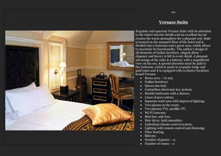 ≈≈
Versace Suite
Exquisite and spacious Versace Suite with its attention
to the tiniest interior details and an excellent layout
creates the warm atmosphere for a pleasant rest. Suite
is located on the mansard floor of the hotel and is
divided into a bedroom and a guest area, which allows
to maximize its functionality. The author’s design of
all elements of Italian furniture, elegant décor –
elegancy and luxury is felt in every detail. A pleasant
advantage of the suite is a balcony with a magnificent
view on the sea. A special attention must be paid to
the bedroom, which is made in exquisite beige and
gold tones and it is equipped with exclusive furniture
brand Versace.
 Room area – 70 m2;
 Italian furniture;
 Queen size bed;
 Contactless electronic key system;
 Marble bathroom with a shower;
 Linen of pure cotton;
 Separate work area with improved lighting;
 Two phones in the room;
 Two plasma TVs, satellite TV;
 Wi-Fi Internet;
 Mini bar, safe box;
 Hair dryer, bath amenities;
 Individual climate control system;
 Lighting with remote control and dimming;
 Floor heating;
 Balcony;
 Number of guests – 2;
 Number of rooms – 2
 