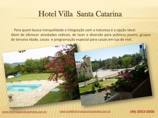 Hotel Villa Santa Catarina
Para quem busca tranquilidade e integração com a natureza é a opção ideal.
Alem de oferecer atividades radicais, de lazer e diversão para públicos jovens, grupos
de terceira idade, casais e programação especial para casais em lua de mel.

www.thermaspiratubahotel.com.br

reservas@thermaspiratubahotel.com.br

(49) 3553 0000

 