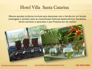 Hotel Villa Santa Catarina
Oferece pacotes turísticos incríveis para descansar com a família em um feriado
prolongado e também para os maravilhosos Festivais Gastronômicos Temáticos.
Venha conhecer e aproveitar o que Piratuba tem de melhor!

www.thermaspiratubahotel.com.br

reservas@thermaspiratubahotel.com.br

(49) 3553 0000

 