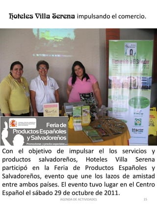 impulsando el comercio.




Con el objetivo de impulsar el los servicios y
productos salvadoreños, Hoteles Villa Serena
participó en la Feria de Productos Españoles y
Salvadoreños, evento que une los lazos de amistad
entre ambos países. El evento tuvo lugar en el Centro
Español el sábado 29 de octubre de 2011.
                    AGENDA DE ACTIVIDADES          15
 