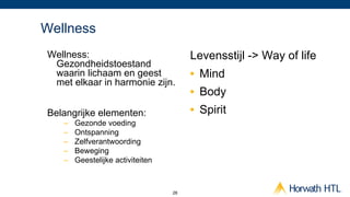 Wellness
Wellness:                               Levensstijl -> Way of life
 Gezondheidstoestand
 waarin lichaam en geest                •  Mind
 met elkaar in harmonie zijn.
                                        •  Body
Belangrijke elementen:                  •  Spirit
   –    Gezonde voeding
   –    Ontspanning
   –    Zelfverantwoording
   –    Beweging
   –    Geestelijke activiteiten



                                   26
 