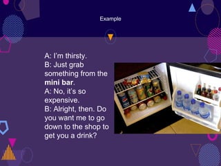 Example
A: I’m thirsty.
B: Just grab
something from the
mini bar.
A: No, it’s so
expensive.
B: Alright, then. Do
you want me to go
down to the shop to
get you a drink?
 