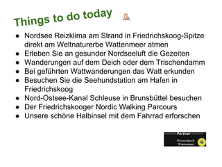 ● Nordsee Reizklima am Strand in Friedrichskoog-Spitze
direkt am Weltnaturerbe Wattenmeer atmen
● Erleben Sie an gesunder Nordseeluft die Gezeiten
● Wanderungen auf dem Deich oder dem Trischendamm
● Bei geführten Wattwanderungen das Watt erkunden
● Besuchen Sie die Seehundstation am Hafen in
Friedrichskoog
● Nord-Ostsee-Kanal Schleuse in Brunsbüttel besuchen
● Der Friedrichskooger Nordic Walking Parcours
● Unsere schöne Halbinsel mit dem Fahrrad erforschen
 