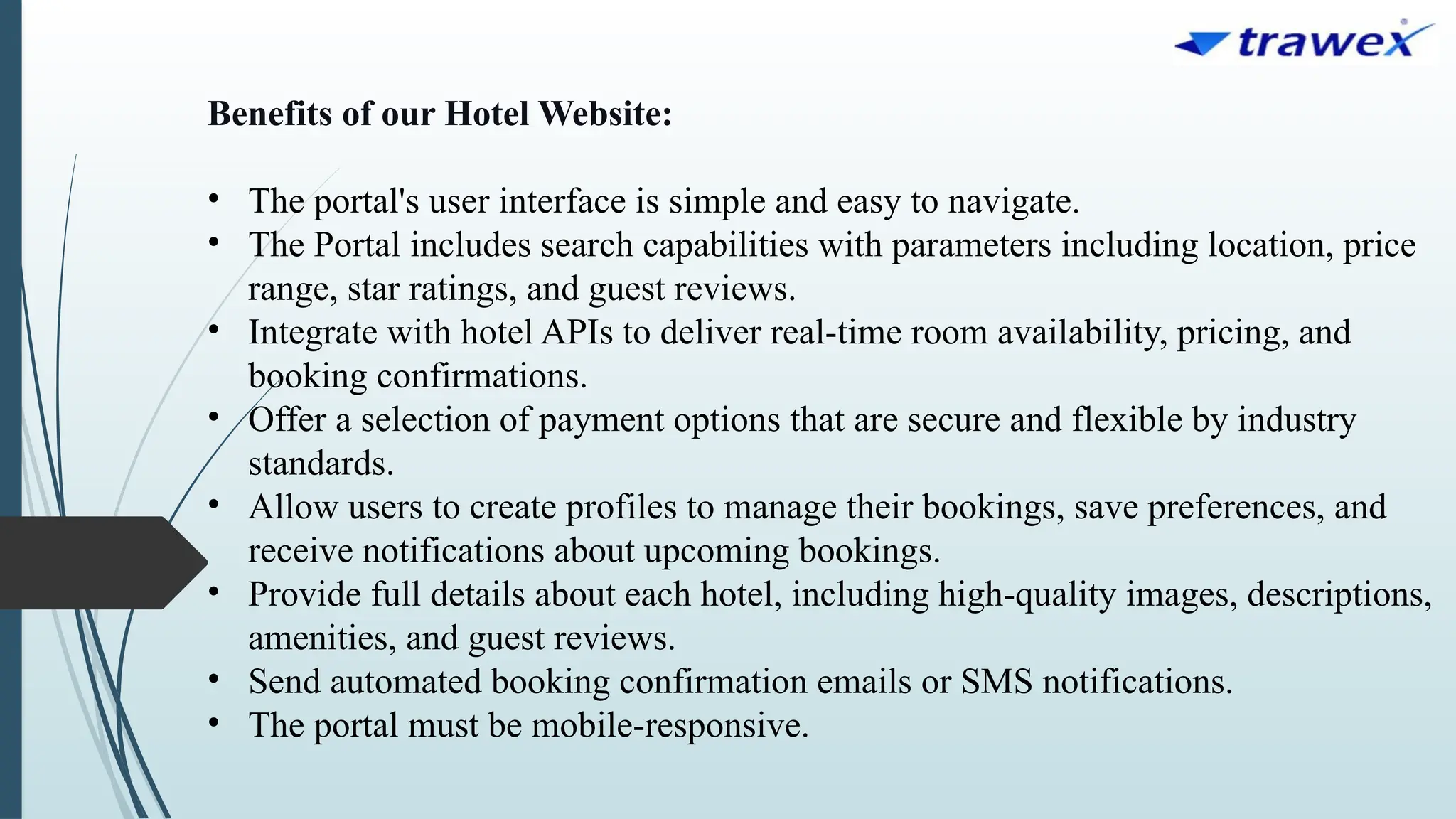 Benefits of our Hotel Website:
• The portal's user interface is simple and easy to navigate.
• The Portal includes search capabilities with parameters including location, price
range, star ratings, and guest reviews.
• Integrate with hotel APIs to deliver real-time room availability, pricing, and
booking confirmations.
• Offer a selection of payment options that are secure and flexible by industry
standards.
• Allow users to create profiles to manage their bookings, save preferences, and
receive notifications about upcoming bookings.
• Provide full details about each hotel, including high-quality images, descriptions,
amenities, and guest reviews.
• Send automated booking confirmation emails or SMS notifications.
• The portal must be mobile-responsive.
 