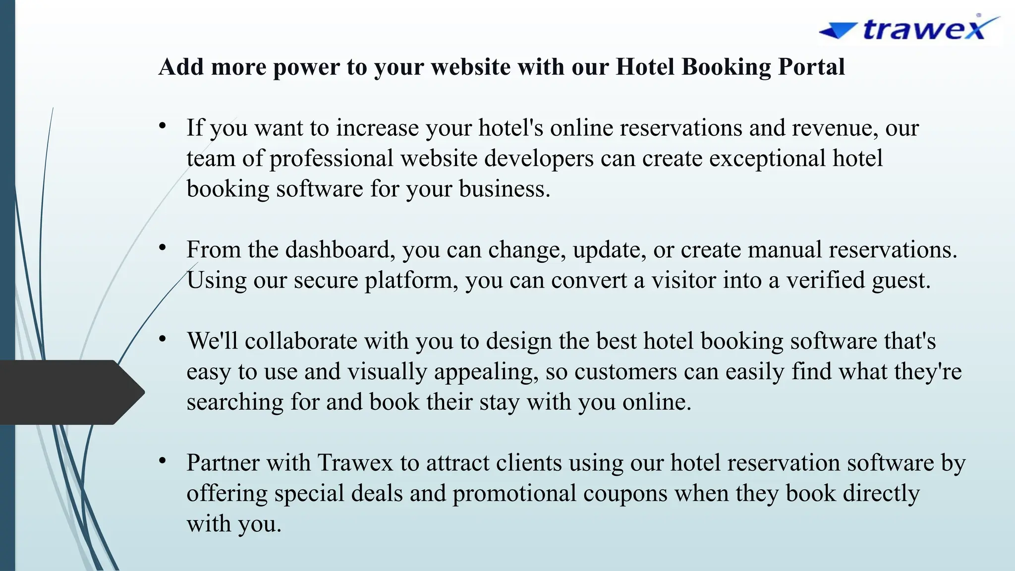 Add more power to your website with our Hotel Booking Portal
• If you want to increase your hotel's online reservations and revenue, our
team of professional website developers can create exceptional hotel
booking software for your business.
• From the dashboard, you can change, update, or create manual reservations.
Using our secure platform, you can convert a visitor into a verified guest.
• We'll collaborate with you to design the best hotel booking software that's
easy to use and visually appealing, so customers can easily find what they're
searching for and book their stay with you online.
• Partner with Trawex to attract clients using our hotel reservation software by
offering special deals and promotional coupons when they book directly
with you.
 