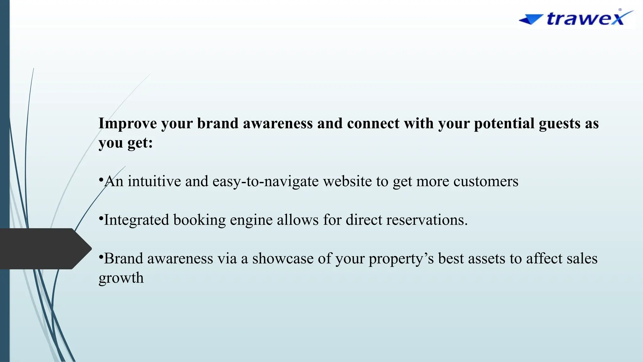 Improve your brand awareness and connect with your potential guests as
you get:
•An intuitive and easy-to-navigate website to get more customers
•Integrated booking engine allows for direct reservations.
•Brand awareness via a showcase of your property’s best assets to affect sales
growth
 