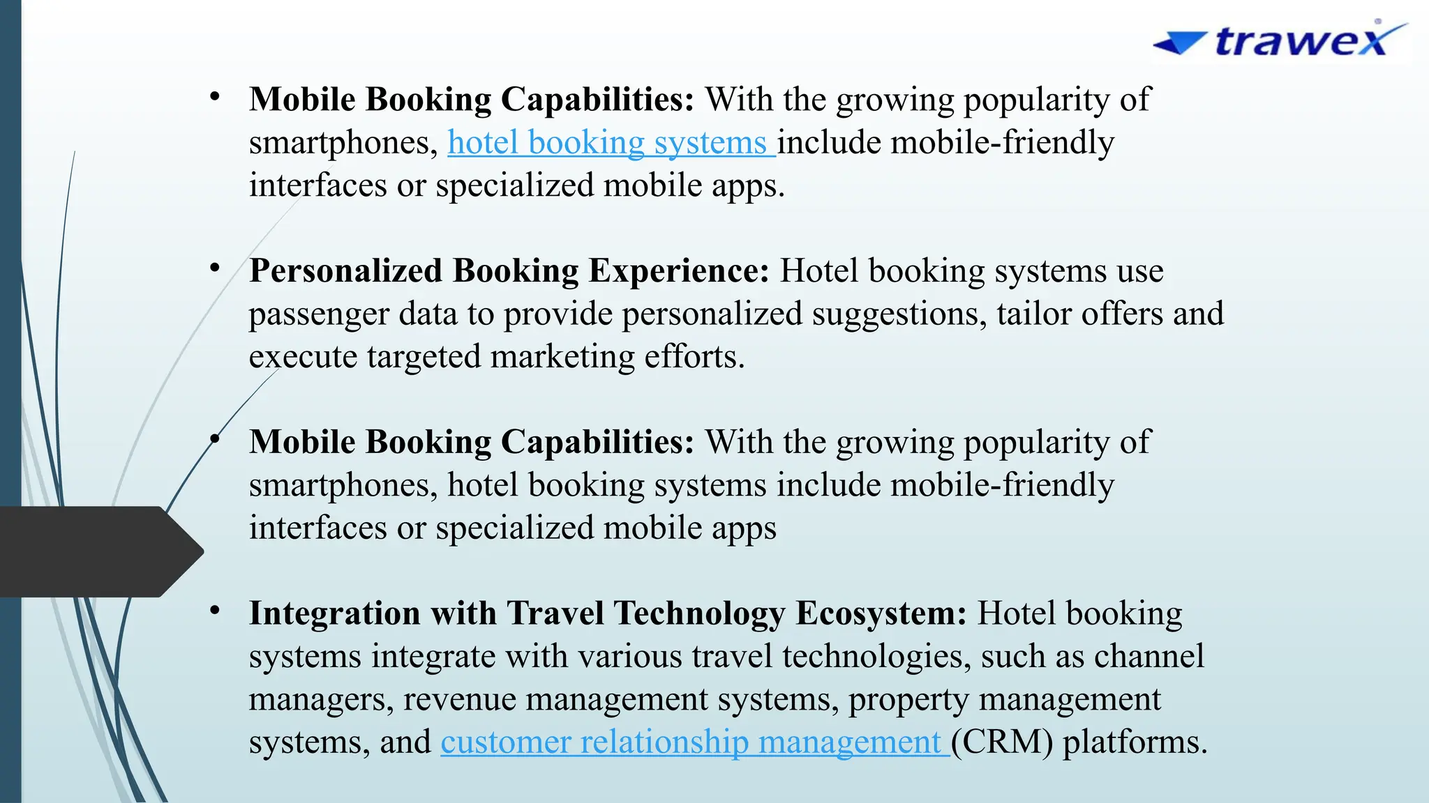 • Mobile Booking Capabilities: With the growing popularity of
smartphones, hotel booking systems include mobile-friendly
interfaces or specialized mobile apps.
• Personalized Booking Experience: Hotel booking systems use
passenger data to provide personalized suggestions, tailor offers and
execute targeted marketing efforts.
• Mobile Booking Capabilities: With the growing popularity of
smartphones, hotel booking systems include mobile-friendly
interfaces or specialized mobile apps
• Integration with Travel Technology Ecosystem: Hotel booking
systems integrate with various travel technologies, such as channel
managers, revenue management systems, property management
systems, and customer relationship management (CRM) platforms.
 