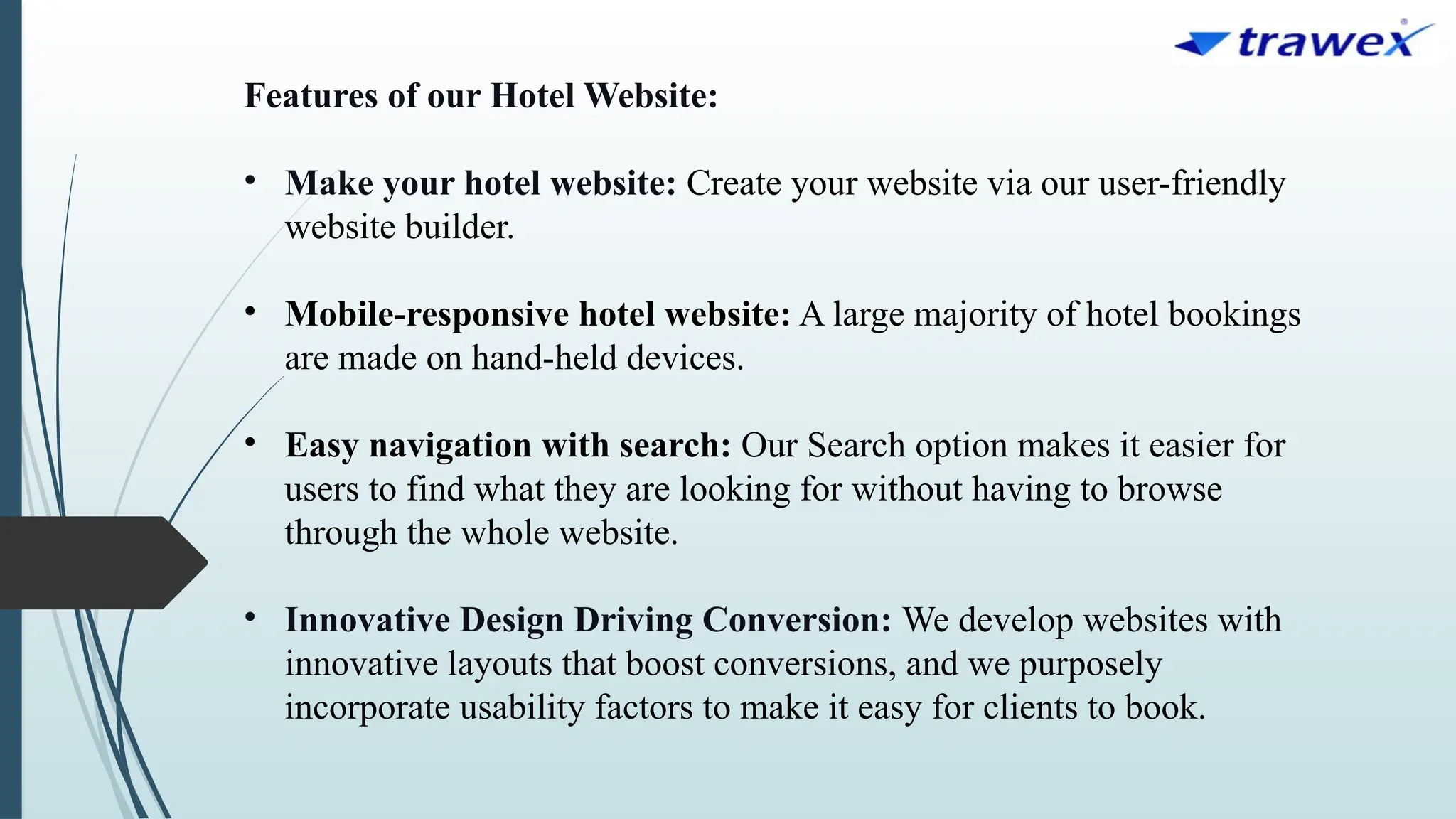Features of our Hotel Website:
• Make your hotel website: Create your website via our user-friendly
website builder.
• Mobile-responsive hotel website: A large majority of hotel bookings
are made on hand-held devices.
• Easy navigation with search: Our Search option makes it easier for
users to find what they are looking for without having to browse
through the whole website.
• Innovative Design Driving Conversion: We develop websites with
innovative layouts that boost conversions, and we purposely
incorporate usability factors to make it easy for clients to book.
 