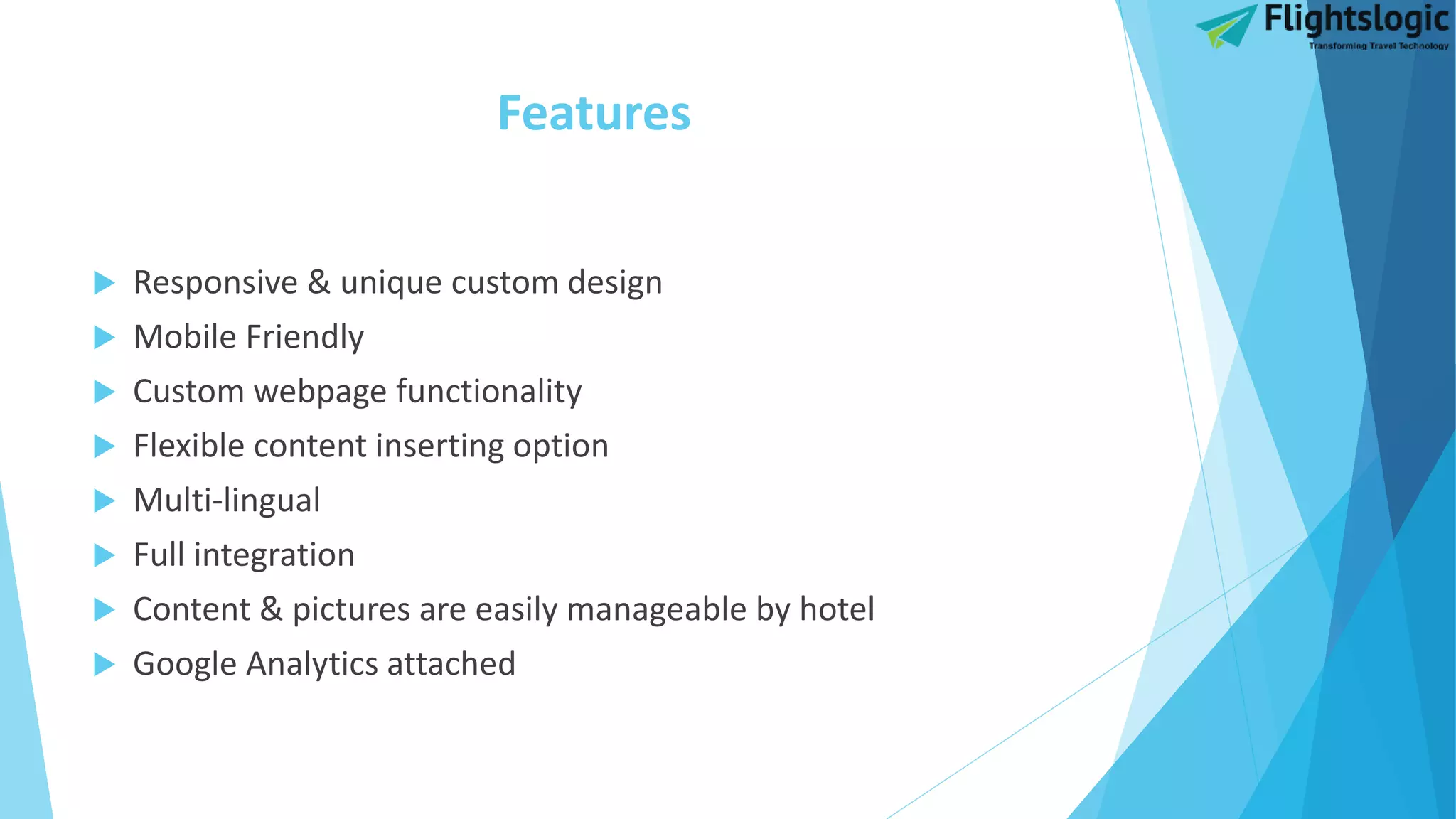 Features
 Responsive & unique custom design
 Mobile Friendly
 Custom webpage functionality
 Flexible content inserting option
 Multi-lingual
 Full integration
 Content & pictures are easily manageable by hotel
 Google Analytics attached
 
