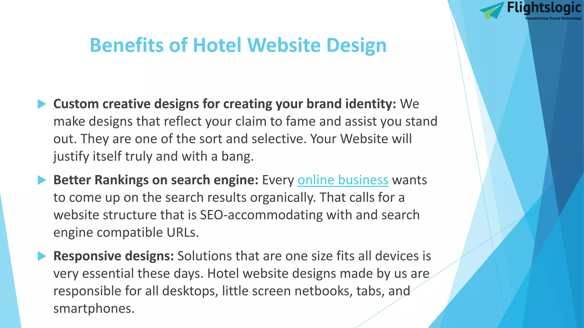 Benefits of Hotel Website Design
 Custom creative designs for creating your brand identity: We
make designs that reflect your claim to fame and assist you stand
out. They are one of the sort and selective. Your Website will
justify itself truly and with a bang.
 Better Rankings on search engine: Every online business wants
to come up on the search results organically. That calls for a
website structure that is SEO-accommodating with and search
engine compatible URLs.
 Responsive designs: Solutions that are one size fits all devices is
very essential these days. Hotel website designs made by us are
responsible for all desktops, little screen netbooks, tabs, and
smartphones.
 
