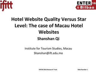 ENTER 2016 Research Track Slide Number 1
Hotel Website Quality Versus Star
Level: The case of Macau Hotel
Websites
Shanshan Qi
Institute for Tourism Studies, Macau
Shanshan@ift.edu.mo
 