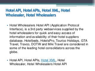 Hotel API, Hotel APIs, Hotel XML, Hotel
Wholesaler, Hotel Wholesalers
• Hotel Wholesalers Hotel API (Application Protocol
Interface), is a 3rd party webservices supplied by the
hotel wholesalers for quick and easy access of
information and availability of their hotel suppliers
database. Hotelbeds, HotelsPro, Tourico Holidays, GTA
Travel, Travco, DOTW and Miki Travel are considered in
some of the leading hotel consolidators across the
globe.
• Hotel API, Hotel APIs, Hotel XML, Hotel
Wholesaler, Hotel Wholesalers Hotel API

 