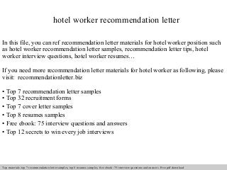 hotel worker recommendation letter 
In this file, you can ref recommendation letter materials for hotel worker position such 
as hotel worker recommendation letter samples, recommendation letter tips, hotel 
worker interview questions, hotel worker resumes… 
If you need more recommendation letter materials for hotel worker as following, please 
visit: recommendationletter.biz 
• Top 7 recommendation letter samples 
• Top 32 recruitment forms 
• Top 7 cover letter samples 
• Top 8 resumes samples 
• Free ebook: 75 interview questions and answers 
• Top 12 secrets to win every job interviews 
Interview questions and answers – free download/ pdf and ppt file 
Top materials: top 7 recommendation letter samples, top 8 resumes samples, free ebook: 75 interview questions and answers. Free pdf download 
 