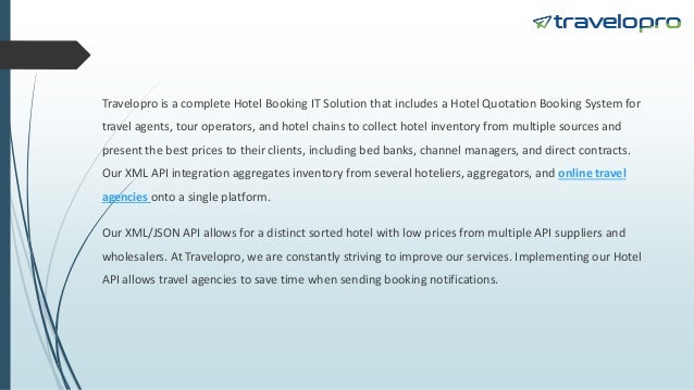 Travelopro is a complete Hotel Booking IT Solution that includes a Hotel Quotation Booking System for
travel agents, tour operators, and hotel chains to collect hotel inventory from multiple sources and
present the best prices to their clients, including bed banks, channel managers, and direct contracts.
Our XML API integration aggregates inventory from several hoteliers, aggregators, and online travel
agencies onto a single platform.
Our XML/JSON API allows for a distinct sorted hotel with low prices from multiple API suppliers and
wholesalers. At Travelopro, we are constantly striving to improve our services. Implementing our Hotel
API allows travel agencies to save time when sending booking notifications.
 