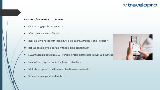 Here are a few reasons to choose us
 Outstanding specialized services
 Affordable and Cost-effective
 Real-time interfaces with leading APIs like Sabre, Amadeus, and Travelport
 Robust, scalable web portals with real-time connectivity
 50,000 accommodations, 190+ vehicle rentals, sightseeing in over 50 countries
 Unparalleled experience in the travel technology
 Multi-language and multi-payment options are available.
 Secured admin panel and backend
 