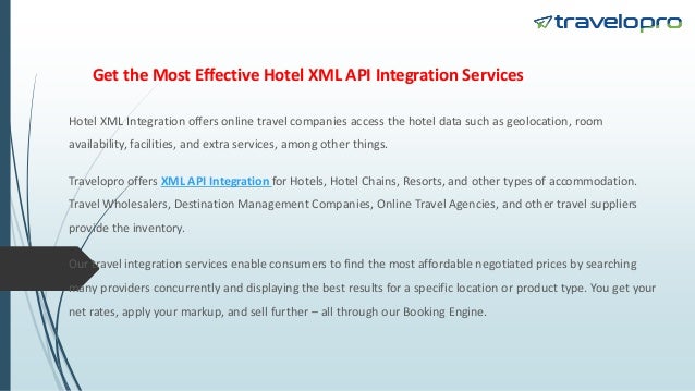 Get the Most Effective Hotel XML API Integration Services
Hotel XML Integration offers online travel companies access the hotel data such as geolocation, room
availability, facilities, and extra services, among other things.
Travelopro offers XML API Integration for Hotels, Hotel Chains, Resorts, and other types of accommodation.
Travel Wholesalers, Destination Management Companies, Online Travel Agencies, and other travel suppliers
provide the inventory.
Our travel integration services enable consumers to find the most affordable negotiated prices by searching
many providers concurrently and displaying the best results for a specific location or product type. You get your
net rates, apply your markup, and sell further – all through our Booking Engine.
 