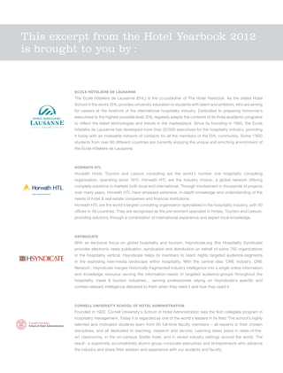 This excerpt from the Hotel Yearbook 2012
is brought to you by :


                                   Ecole hôtelière de Lausanne
                                   The Ecole hôtelière de Lausanne (EHL) is the co-publisher of The Hotel Yearbook. As the oldest Hotel
                                   School in the world, EHL provides university education to students with talent and ambition, who are aiming
                                   for careers at the forefront of the international hospitality industry. Dedicated to preparing tomorrow’s
                                   executives to the highest possible level, EHL regularly adapts the contents of its three academic programs
                                   to reflect the latest technologies and trends in the marketplace. Since its founding in 1893, the Ecole
                                   hôtelière de Lausanne has developed more than 25’000 executives for the hospitality industry, providing
                                   it today with an invaluable network of contacts for all the members of the EHL community. Some 1’800
                                   students from over 90 different countries are currently enjoying the unique and enriching environment of
                                   the Ecole hôtelière de Lausanne.



                                   Horwath HTL
                                   Horwath Hotel, Tourism and Leisure consulting are the world’s number one hospitality consulting
                                   organisation, operating since 1915. Horwath HTL are the industry choice  a global network offering
                                                                                                          ;
                                   complete solutions in markets both local and international. Through involvement in thousands of projects
                              TM




 Hotel, Tourism and Leisure
                                   over many years, Horwath HTL have amassed extensive, in-depth knowledge and understanding of the
                                   needs of hotel & real estate companies and financial institutions.
                                   Horwath HTL are the world’s largest consulting organisation specialised in the hospitality industry, with 50
                                   offices in 39 countries. They are recognised as the pre-eminent specialist in Hotels, Tourism and Leisure,
                                   providing solutions through a combination of international experience and expert local knowledge.



                                   Hsyndicate
                                   With an exclusive focus on global hospitality and tourism, Hsyndicate.org (the Hospitality Syndicate)
                                   provides electronic news publication, syndication and distribution on behalf of some 750 organizations
                                   in the hospitality vertical. Hsyndicate helps its members to reach highly targeted audience-segments
                                   in the exploding new-media landscape within hospitality. With the central idea ‘ONE Industry, ONE
                                   Network’, Hsyndicate merges historically fragmented industry intelligence into a single online information
                                   and knowledge resource serving the information-needs of targeted audience-groups throughout the
                                   hospitality, travel & tourism industries… serving professionals relying on Hsyndicate’s specific and
                                   context-relevant intelligence delivered to them when they need it and how they need it.



                                   Cornell University School of Hotel Administration
                                   Founded in 1922, Cornell University’s School of Hotel Administration was the first collegiate program in
                                   hospitality management. Today it is regarded as one of the world’s leaders in its field. The school’s highly
                                   talented and motivated students learn from 60 full-time faculty members – all experts in their chosen
                                   disciplines, and all dedicated to teaching, research and service. Learning takes place in state-of-the-
                                   art classrooms, in the on-campus Statler hotel, and in varied industry settings around the world. The
                                   result  a supremely accomplished alumni group-corporate executives and entrepreneurs who advance
                                         :
                                   the industry and share their wisdom and experience with our students and faculty.
 