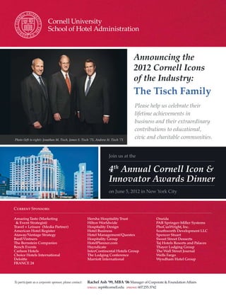 Announcing the
                                                                                          2012 Cornell Icons
                                                                                          of the Industry:
                                                                                          The Tisch Family
                                                                                           Please help us celebrate their
                                                                                           lifetime achievements in
                                                                                           business and their extraordinary
                                                                                           contributions to educational,
Photo (left to right): Jonathan M. Tisch, James S. Tisch ‘75, Andrew H. Tisch ‘71
                                                                                           civic and charitable communities.


                                                                         Join us at the


                                                                         4th Annual Cornell Icon &
                                                                         Innovator Awards Dinner
                                                                         on June 5, 2012 in New York City


Current Sponsors:

Amazing Taste (Marketing                                 Hersha Hospitality Trust                              Oneida
 & Event Strategist)                                     Hilton Worldwide                                      PAR Springer-Miller Systems
Travel + Leisure (Media Partner)                         Hospitality Design                                    PhoCusWright, Inc.
American Hotel Register                                  Hotel Business                                        Southworth Development LLC
Ataway/Vantage Strategy                                  Hotel Management/Questex                              Spencer Stuart
Banfi Vintners                                           Hospitality Group                                     Sweet Street Desserts
The Bernstein Companies                                  HotelPlanner.com                                      Taj Hotels Resorts and Palaces
Bench Events                                             Hsyndicate                                            Thayer Lodging Group
Carlson Hotels                                           InterContinental Hotels Group                         The Wall Street Journal
Choice Hotels International                              The Lodging Conference                                Wells Fargo
Deloitte                                                 Marriott International                                Wyndham Hotel Group
FRANCE 24




To participate as a corporate sponsor, please contact:   Rachel Ash ‘99, MBA ‘06 Manager of Corporate & Foundation Affairs
                                                         [EMAIL]   rep6@cornell.edu   [PHONE]   607.255.3742
 